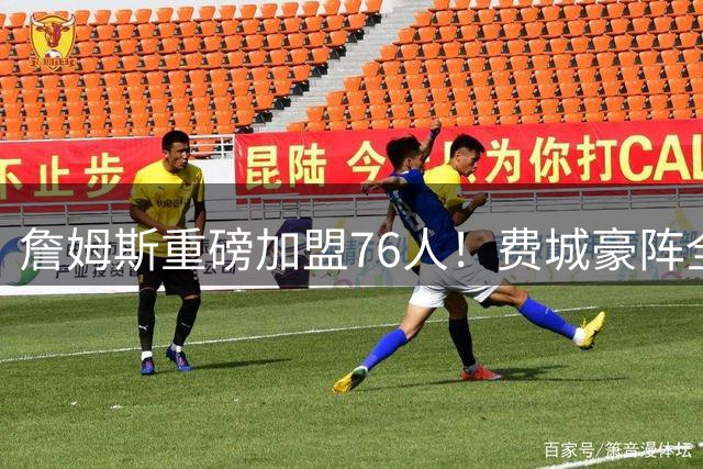 詹姆斯重磅加盟76人！费城豪阵全面升级剑指总冠军
